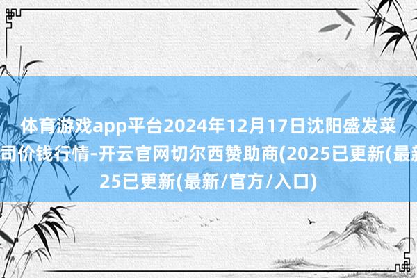 体育游戏app平台2024年12月17日沈阳盛发菜果批发有限公司价钱行情-开云官网切尔西赞助商(2025已更新(最新/官方/入口)