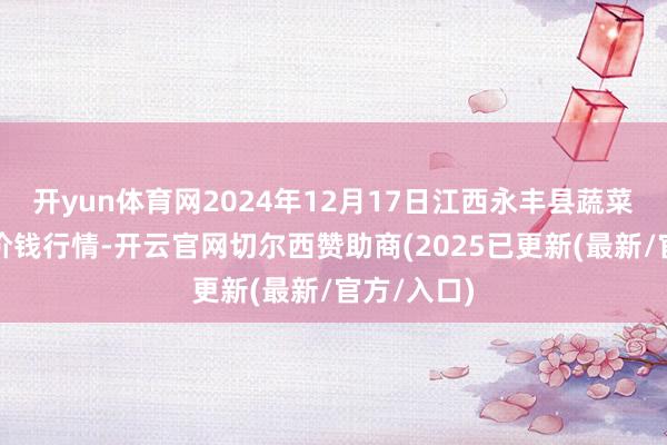 开yun体育网2024年12月17日江西永丰县蔬菜批发市集价钱行情-开云官网切尔西赞助商(2025已更新(最新/官方/入口)