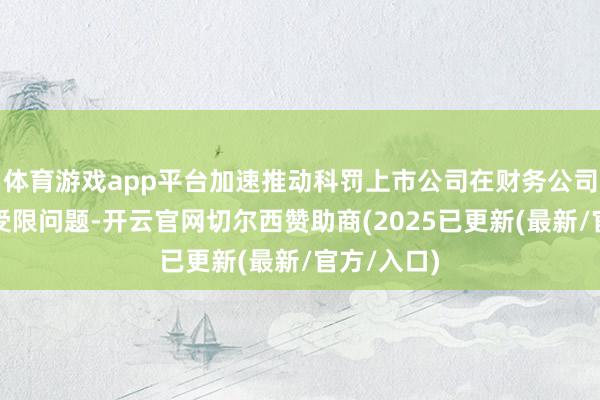 体育游戏app平台加速推动科罚上市公司在财务公司进款索取受限问题-开云官网切尔西赞助商(2025已更新(最新/官方/入口)