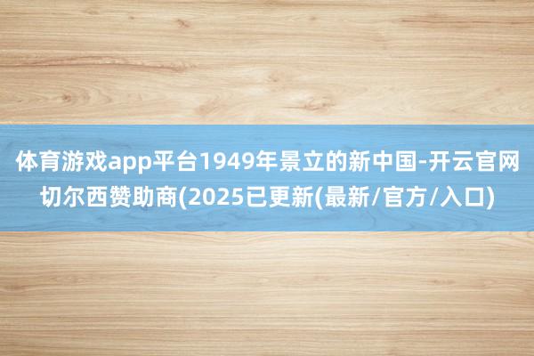 体育游戏app平台1949年景立的新中国-开云官网切尔西赞助商(2025已更新(最新/官方/入口)