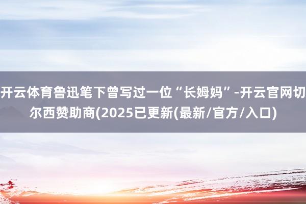 开云体育鲁迅笔下曾写过一位“长姆妈”-开云官网切尔西赞助商(2025已更新(最新/官方/入口)