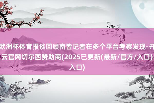 欧洲杯体育报谈回顾南皆记者在多个平台考察发现-开云官网切尔西赞助商(2025已更新(最新/官方/入口)