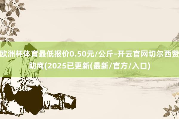 欧洲杯体育最低报价0.50元/公斤-开云官网切尔西赞助商(2025已更新(最新/官方/入口)