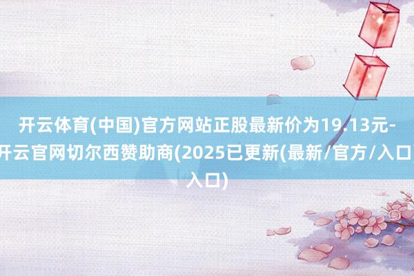开云体育(中国)官方网站正股最新价为19.13元-开云官网切尔西赞助商(2025已更新(最新/官方/入口)