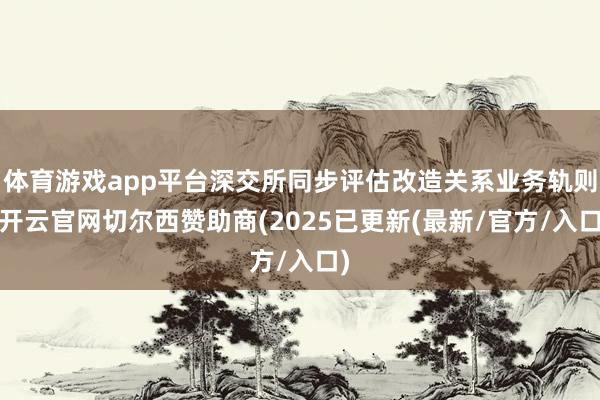体育游戏app平台深交所同步评估改造关系业务轨则-开云官网切尔西赞助商(2025已更新(最新/官方/入口)