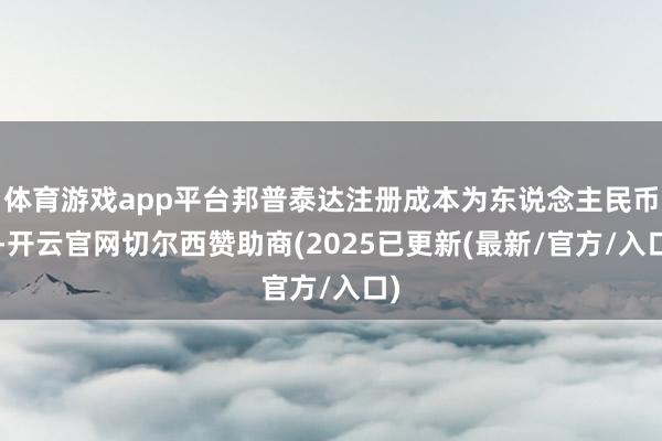 体育游戏app平台邦普泰达注册成本为东说念主民币5-开云官网切尔西赞助商(2025已更新(最新/官方/入口)