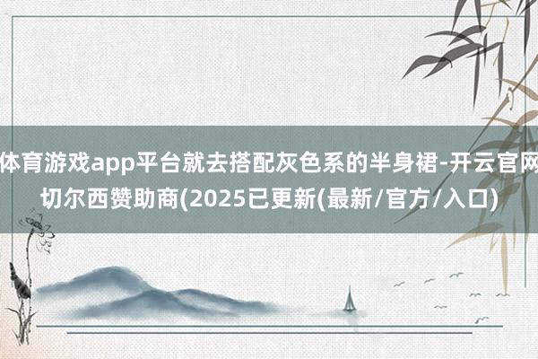 体育游戏app平台就去搭配灰色系的半身裙-开云官网切尔西赞助商(2025已更新(最新/官方/入口)