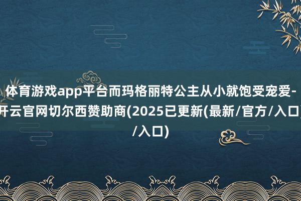 体育游戏app平台而玛格丽特公主从小就饱受宠爱-开云官网切尔西赞助商(2025已更新(最新/官方/入口)