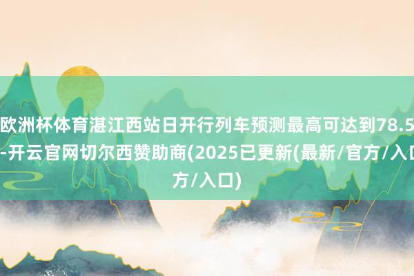 欧洲杯体育湛江西站日开行列车预测最高可达到78.5对-开云官网切尔西赞助商(2025已更新(最新/官方/入口)