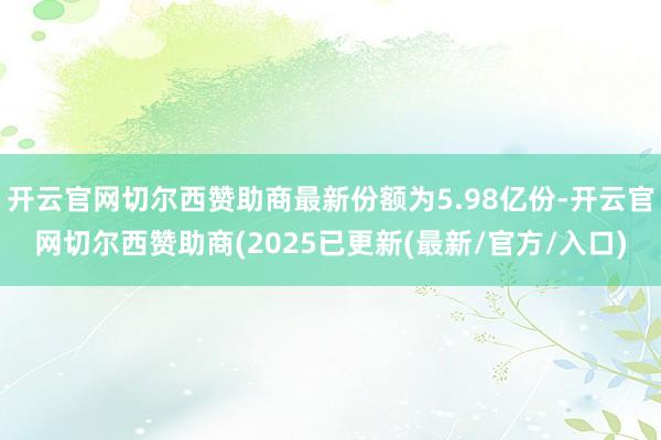 开云官网切尔西赞助商最新份额为5.98亿份-开云官网切尔西赞助商(2025已更新(最新/官方/入口)
