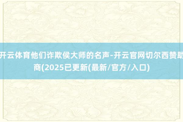 开云体育他们诈欺侯大师的名声-开云官网切尔西赞助商(2025已更新(最新/官方/入口)