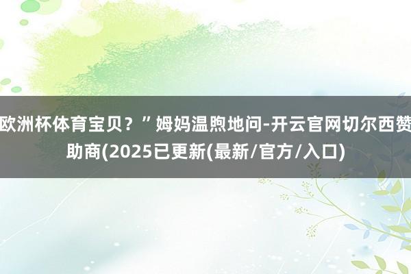 欧洲杯体育宝贝？”姆妈温煦地问-开云官网切尔西赞助商(2025已更新(最新/官方/入口)