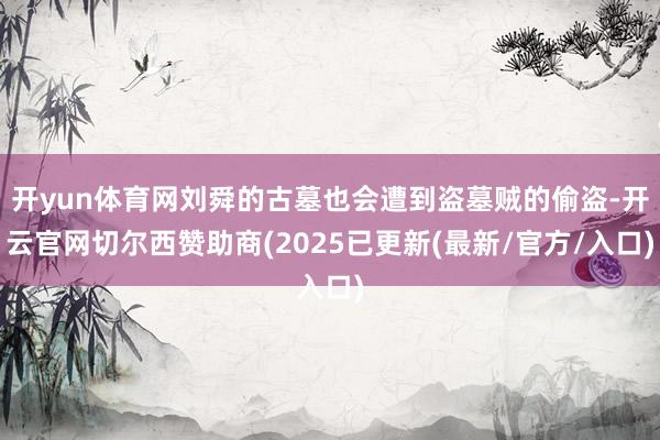 开yun体育网刘舜的古墓也会遭到盗墓贼的偷盗-开云官网切尔西赞助商(2025已更新(最新/官方/入口)