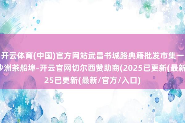 开云体育(中国)官方网站武昌书城路典籍批发市集一谈搬迁到白沙洲茶船埠-开云官网切尔西赞助商(2025已更新(最新/官方/入口)