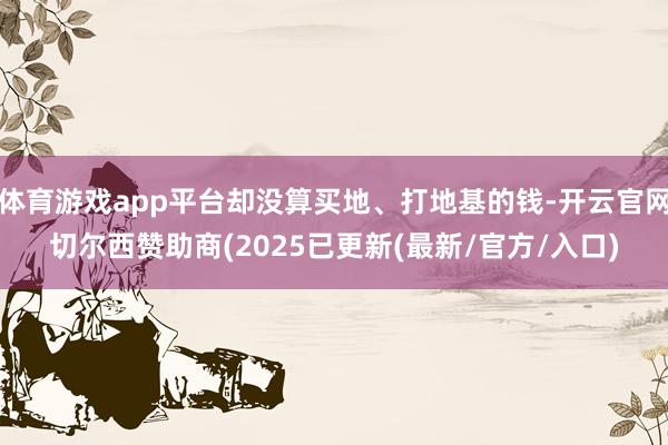 体育游戏app平台却没算买地、打地基的钱-开云官网切尔西赞助商(2025已更新(最新/官方/入口)