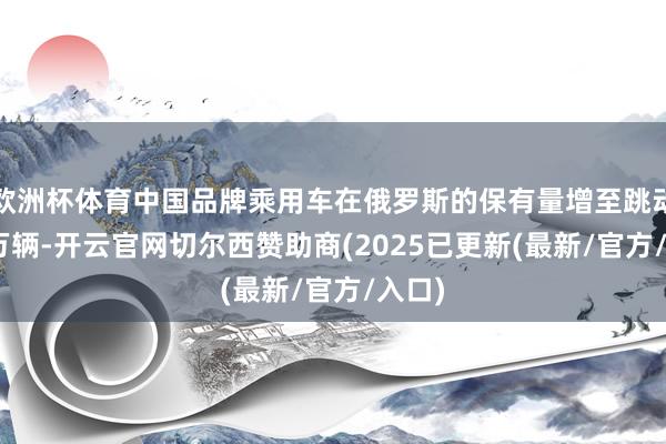 欧洲杯体育中国品牌乘用车在俄罗斯的保有量增至跳动235万辆-开云官网切尔西赞助商(2025已更新(最新/官方/入口)