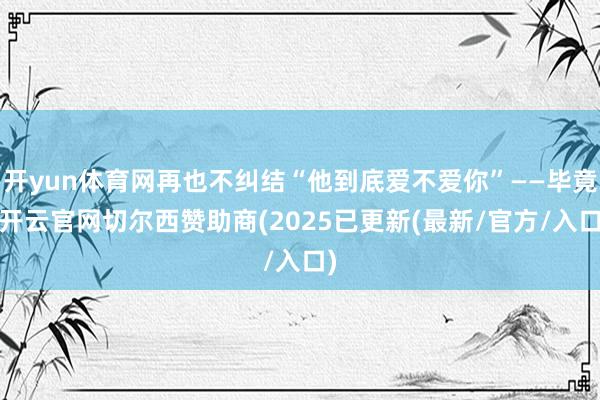 开yun体育网再也不纠结“他到底爱不爱你”——毕竟-开云官网切尔西赞助商(2025已更新(最新/官方/入口)