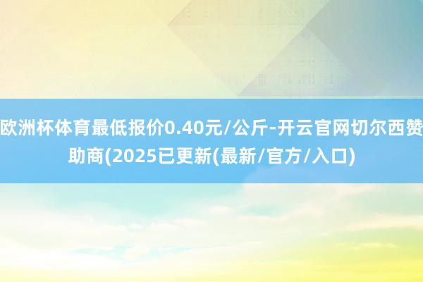 欧洲杯体育最低报价0.40元/公斤-开云官网切尔西赞助商(2025已更新(最新/官方/入口)