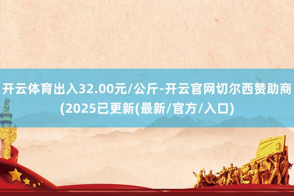 开云体育出入32.00元/公斤-开云官网切尔西赞助商(2025已更新(最新/官方/入口)