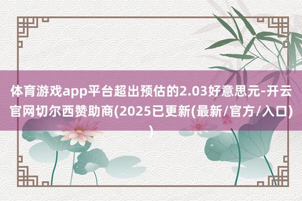 体育游戏app平台超出预估的2.03好意思元-开云官网切尔西赞助商(2025已更新(最新/官方/入口)