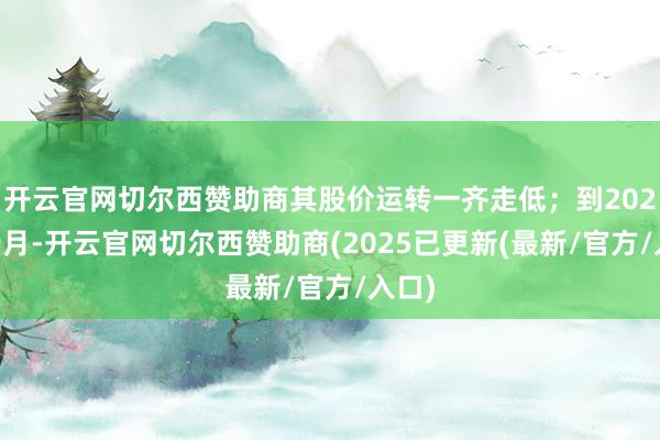 开云官网切尔西赞助商其股价运转一齐走低；到2024年9月-开云官网切尔西赞助商(2025已更新(最新/官方/入口)