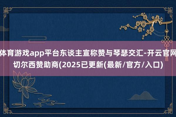 体育游戏app平台东谈主宣称赞与琴瑟交汇-开云官网切尔西赞助商(2025已更新(最新/官方/入口)