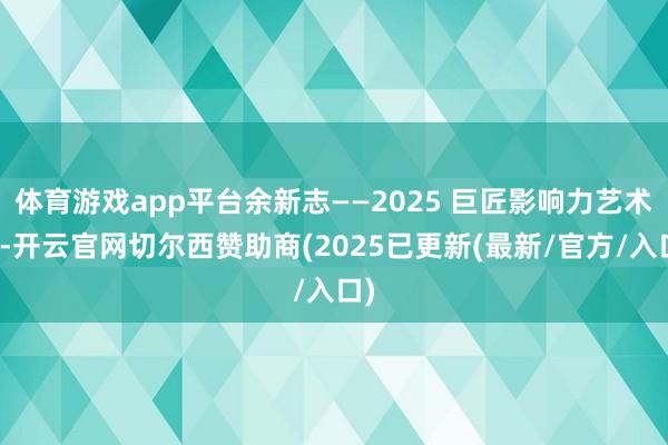体育游戏app平台余新志——2025 巨匠影响力艺术家-开云官网切尔西赞助商(2025已更新(最新/官方/入口)