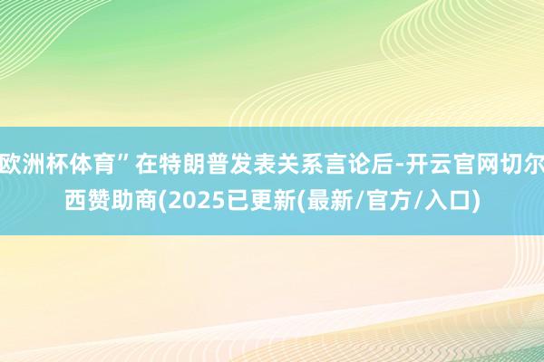 欧洲杯体育”在特朗普发表关系言论后-开云官网切尔西赞助商(2025已更新(最新/官方/入口)