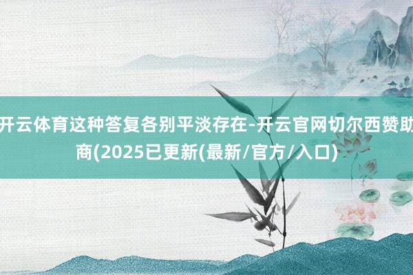 开云体育这种答复各别平淡存在-开云官网切尔西赞助商(2025已更新(最新/官方/入口)