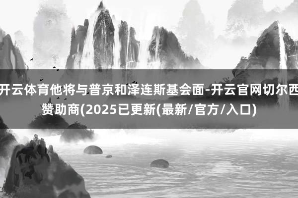 开云体育他将与普京和泽连斯基会面-开云官网切尔西赞助商(2025已更新(最新/官方/入口)