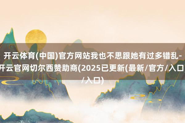 开云体育(中国)官方网站我也不思跟她有过多错乱-开云官网切尔西赞助商(2025已更新(最新/官方/入口)