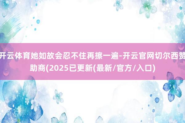 开云体育她如故会忍不住再擦一遍-开云官网切尔西赞助商(2025已更新(最新/官方/入口)
