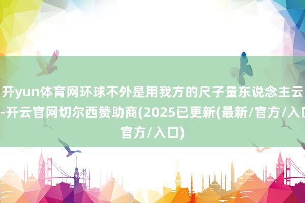 开yun体育网环球不外是用我方的尺子量东说念主云尔-开云官网切尔西赞助商(2025已更新(最新/官方/入口)