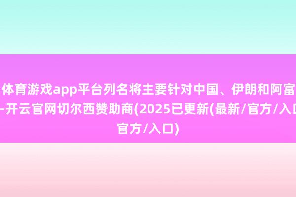 体育游戏app平台列名将主要针对中国、伊朗和阿富汗-开云官网切尔西赞助商(2025已更新(最新/官方/入口)