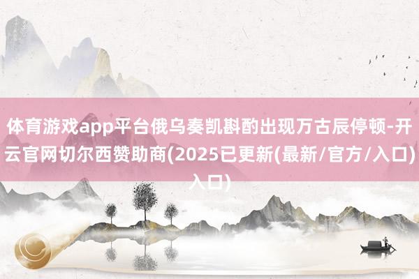 体育游戏app平台俄乌奏凯斟酌出现万古辰停顿-开云官网切尔西赞助商(2025已更新(最新/官方/入口)
