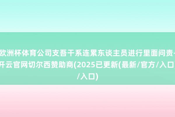 欧洲杯体育公司支吾干系连累东谈主员进行里面问责-开云官网切尔西赞助商(2025已更新(最新/官方/入口)
