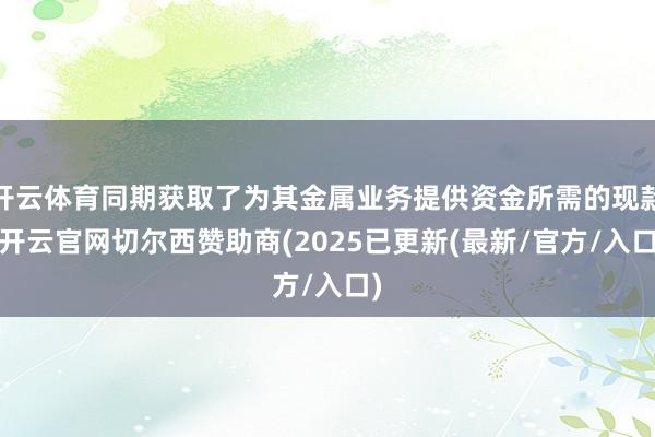 开云体育同期获取了为其金属业务提供资金所需的现款-开云官网切尔西赞助商(2025已更新(最新/官方/入口)