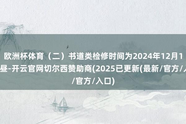欧洲杯体育（二）书道类检修时间为2024年12月1日上昼-开云官网切尔西赞助商(2025已更新(最新/官方/入口)
