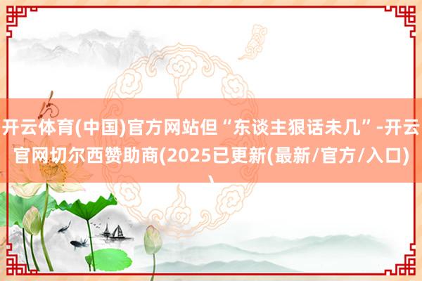 开云体育(中国)官方网站但“东谈主狠话未几”-开云官网切尔西赞助商(2025已更新(最新/官方/入口)