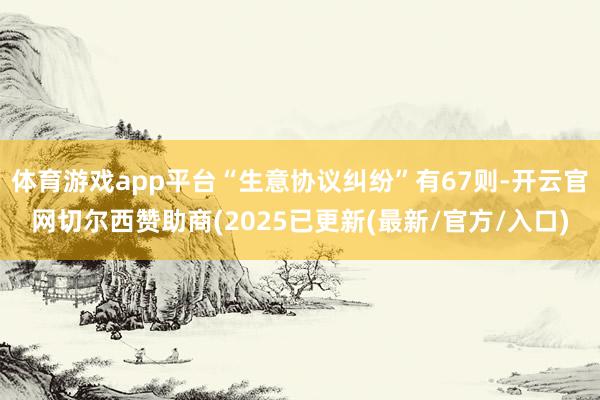 体育游戏app平台“生意协议纠纷”有67则-开云官网切尔西赞助商(2025已更新(最新/官方/入口)