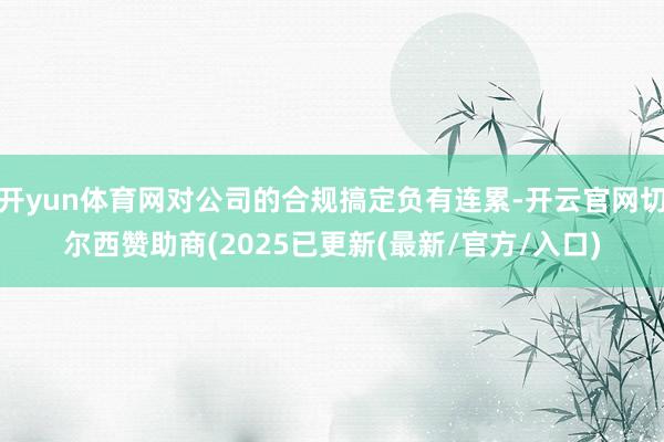 开yun体育网对公司的合规搞定负有连累-开云官网切尔西赞助商(2025已更新(最新/官方/入口)