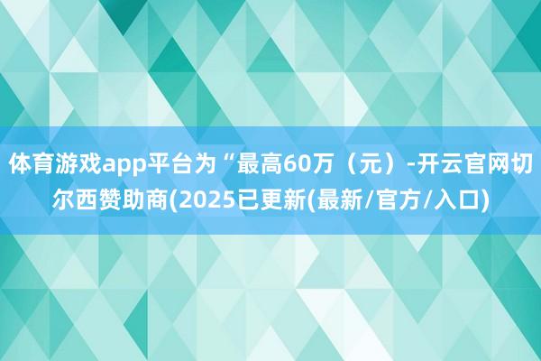 体育游戏app平台为“最高60万（元）-开云官网切尔西赞助商(2025已更新(最新/官方/入口)