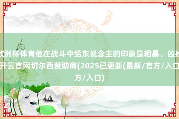 欧洲杯体育他在战斗中给东说念主的印象是粗暴、凶残-开云官网切尔西赞助商(2025已更新(最新/官方/入口)