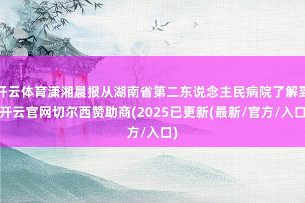 开云体育潇湘晨报从湖南省第二东说念主民病院了解到-开云官网切尔西赞助商(2025已更新(最新/官方/入口)