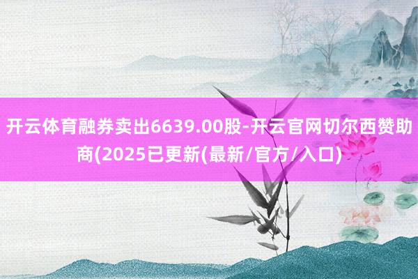 开云体育融券卖出6639.00股-开云官网切尔西赞助商(2025已更新(最新/官方/入口)