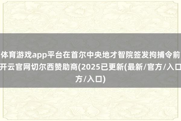 体育游戏app平台在首尔中央地才智院签发拘捕令前-开云官网切尔西赞助商(2025已更新(最新/官方/入口)