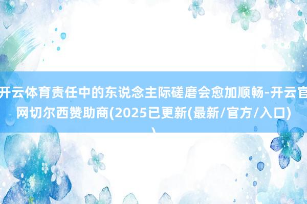 开云体育责任中的东说念主际磋磨会愈加顺畅-开云官网切尔西赞助商(2025已更新(最新/官方/入口)