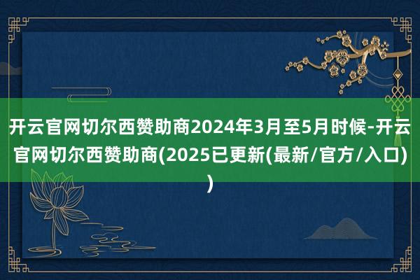 开云官网切尔西赞助商2024年3月至5月时候-开云官网切尔西赞助商(2025已更新(最新/官方/入口)