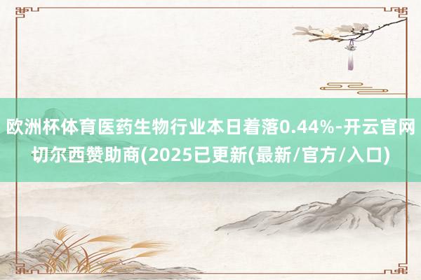 欧洲杯体育医药生物行业本日着落0.44%-开云官网切尔西赞助商(2025已更新(最新/官方/入口)