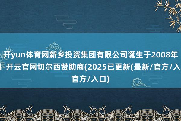 开yun体育网新乡投资集团有限公司诞生于2008年6月-开云官网切尔西赞助商(2025已更新(最新/官方/入口)